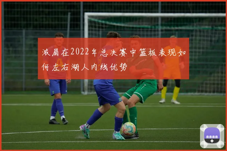 浓眉在2022年总决赛中篮板表现如何左右湖人内线优势