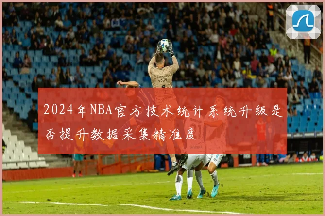 2024年NBA官方技术统计系统升级是否提升数据采集精准度